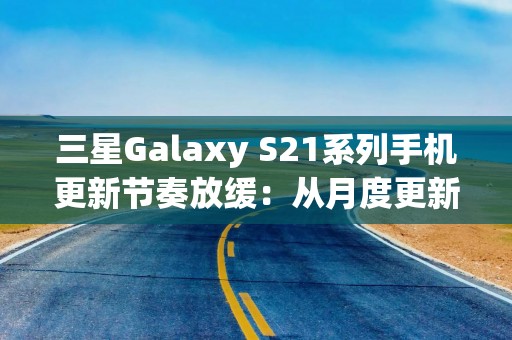 三星Galaxy S21系列手机更新节奏放缓：从月度更新降为季度更新