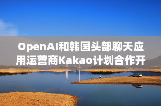 OpenAI和韩国头部聊天应用运营商Kakao计划合作开发面向韩国市场的人工智能产品