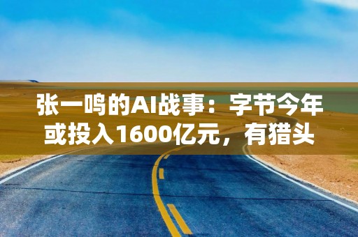 张一鸣的AI战事：字节今年或投入1600亿元，有猎头推荐百万年薪人才提成30万