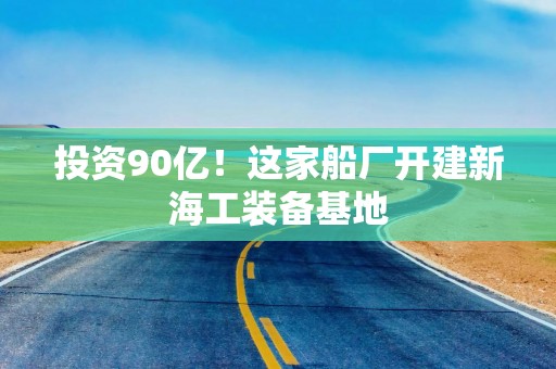 投资90亿！这家船厂开建新海工装备基地