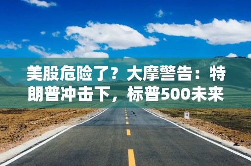 美股危险了？大摩警告：特朗普冲击下，标普500未来半年最多跌8%