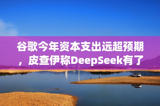 谷歌今年资本支出远超预期，皮查伊称DeepSeek有了不起的团队