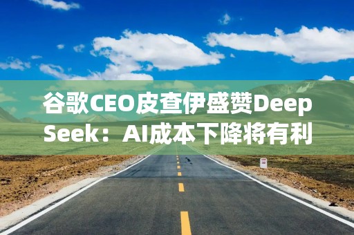 谷歌CEO皮查伊盛赞DeepSeek：AI成本下降将有利于整个行业发展