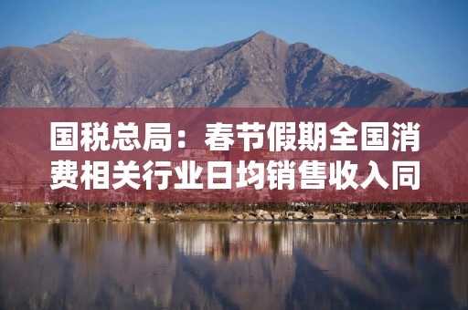 国税总局：春节假期全国消费相关行业日均销售收入同比增长10.8%