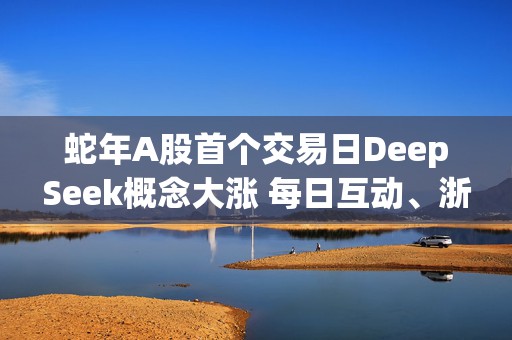 蛇年A股首个交易日DeepSeek概念大涨 每日互动、浙江东方二连板