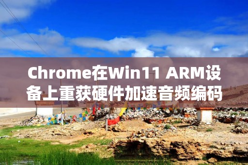 Chrome在Win11 ARM设备上重获硬件加速音频编码功能