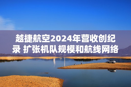 越捷航空2024年营收创纪录 扩张机队规模和航线网络