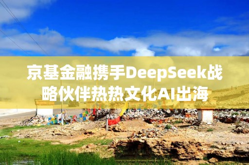 京基金融携手DeepSeek战略伙伴热热文化AI出海