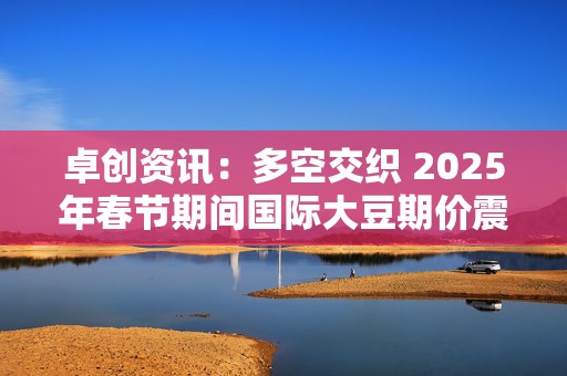 卓创资讯：多空交织 2025年春节期间国际大豆期价震荡上涨