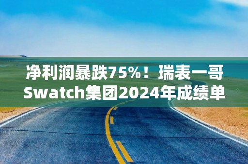 净利润暴跌75%！瑞表一哥Swatch集团2024年成绩单不尽人意