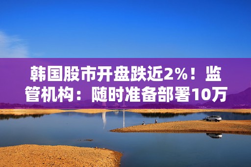 韩国股市开盘跌近2%！监管机构：随时准备部署10万亿韩元的股市稳定基金