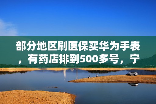 部分地区刷医保买华为手表，有药店排到500多号，宁波医保局已喊停，多方回应