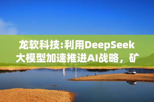 龙软科技:利用DeepSeek大模型加速推进AI战略，矿山行业智能化转型势在必行