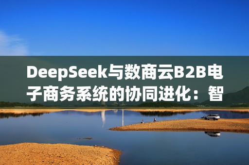 DeepSeek与数商云B2B电子商务系统的协同进化：智能商业范式重构