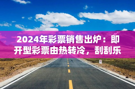 2024年彩票销售出炉：即开型彩票由热转冷，刮刮乐卖不动了？