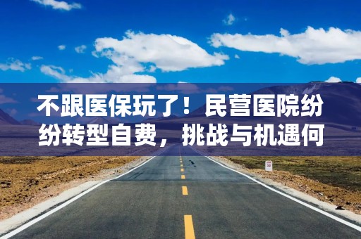 不跟医保玩了！民营医院纷纷转型自费，挑战与机遇何在？