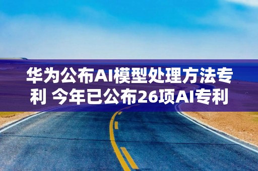 华为公布AI模型处理方法专利 今年已公布26项AI专利