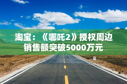 淘宝：《哪吒2》授权周边销售额突破5000万元