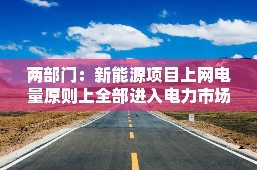 两部门：新能源项目上网电量原则上全部进入电力市场 上网电价通过市场交易形成