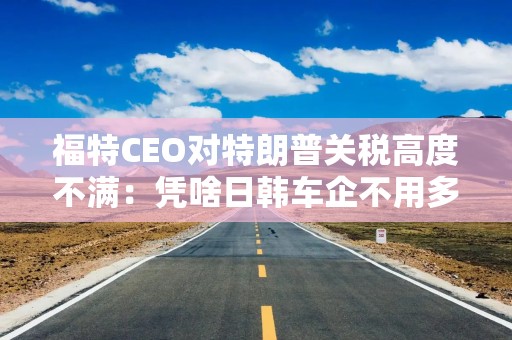 福特CEO对特朗普关税高度不满：凭啥日韩车企不用多付关税？