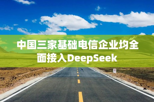 中国三家基础电信企业均全面接入DeepSeek