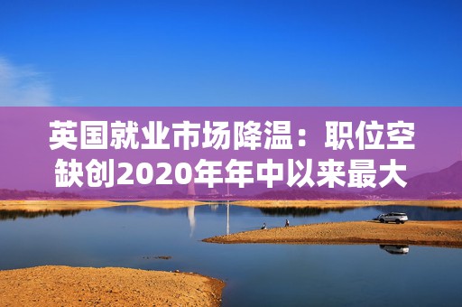 英国就业市场降温：职位空缺创2020年年中以来最大降幅 薪酬增长放缓