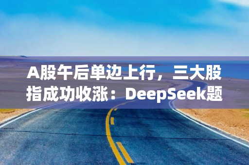 A股午后单边上行，三大股指成功收涨：DeepSeek题材持续发酵