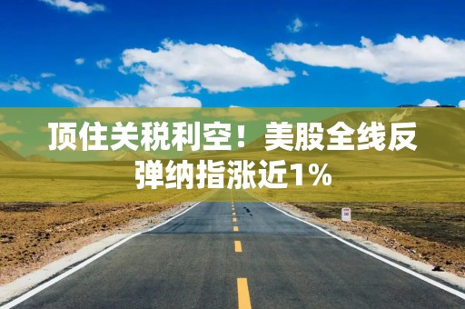 顶住关税利空！美股全线反弹纳指涨近1%