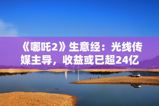 《哪吒2》生意经：光线传媒主导，收益或已超24亿元