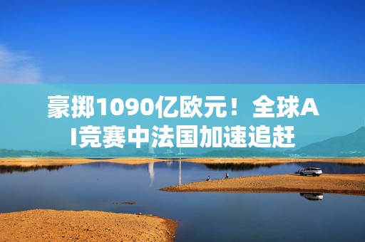 豪掷1090亿欧元！全球AI竞赛中法国加速追赶