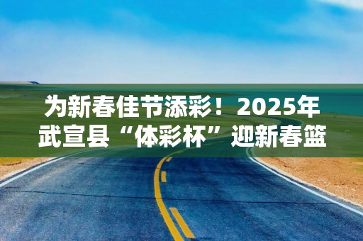 为新春佳节添彩！2025年武宣县“体彩杯”迎新春篮球赛热闹收官