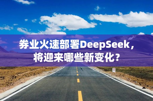 券业火速部署DeepSeek，将迎来哪些新变化？