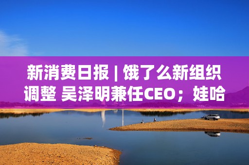 新消费日报 | 饿了么新组织调整 吴泽明兼任CEO；娃哈哈集团有限公司转让“娃哈哈”商标……