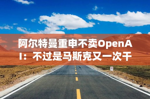 阿尔特曼重申不卖OpenAI：不过是马斯克又一次干扰我们的手段罢了