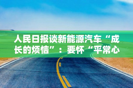 人民日报谈新能源汽车“成长的烦恼”：要怀“平常心”、有定力