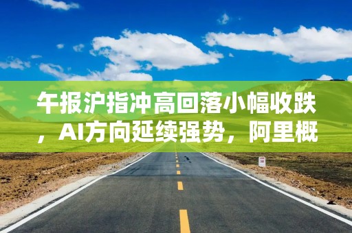 午报沪指冲高回落小幅收跌，AI方向延续强势，阿里概念股集体走强