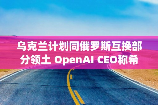 乌克兰计划同俄罗斯互换部分领土 OpenAI CEO称希望与中国合作｜环球市场