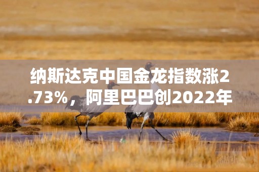 纳斯达克中国金龙指数涨2.73%，阿里巴巴创2022年7月以来新高