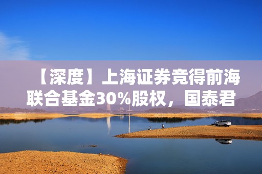 【深度】上海证券竞得前海联合基金30%股权，国泰君安加速资管业务布局