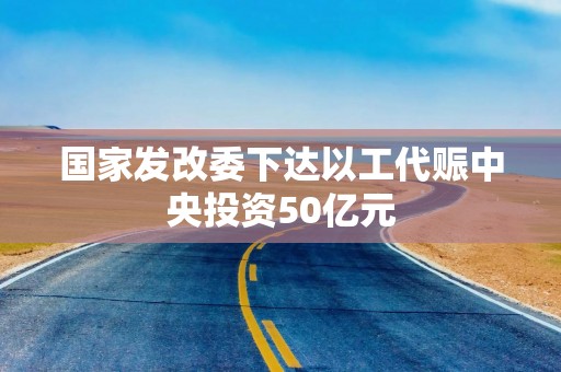 国家发改委下达以工代赈中央投资50亿元