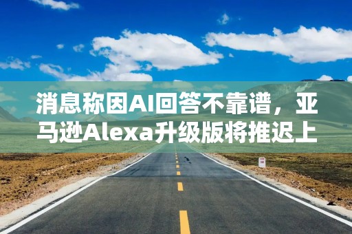 消息称因AI回答不靠谱，亚马逊Alexa升级版将推迟上线