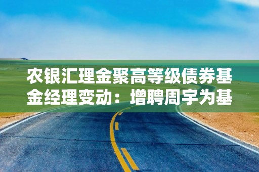 农银汇理金聚高等级债券基金经理变动：增聘周宇为基金经理