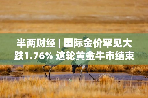 半两财经 | 国际金价罕见大跌1.76% 这轮黄金牛市结束了吗？