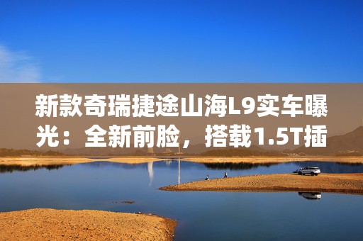 新款奇瑞捷途山海L9实车曝光：全新前脸，搭载1.5T插混系统