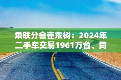 乘联分会崔东树：2024年二手车交易1961万台、同比增长7%