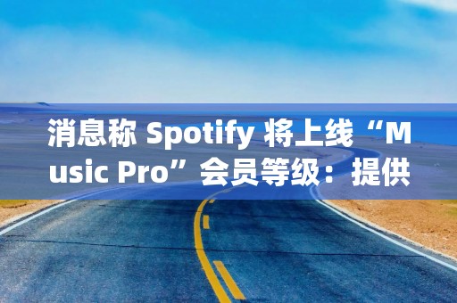 消息称 Spotify 将上线“Music Pro”会员等级：提供 AI 混音功能、高品质音频流等权益