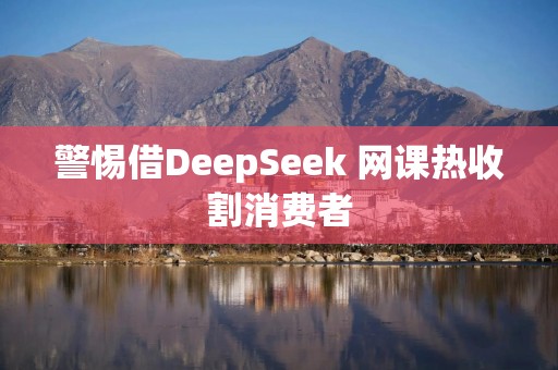 警惕借DeepSeek 网课热收割消费者