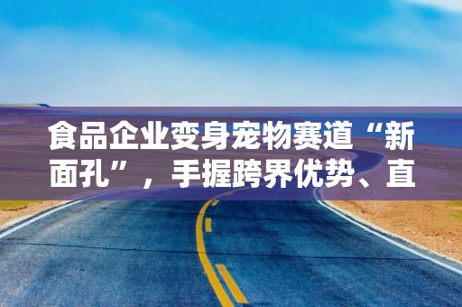 食品企业变身宠物赛道“新面孔”，手握跨界优势、直面渠道差异