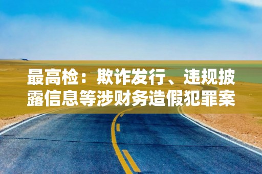 最高检：欺诈发行、违规披露信息等涉财务造假犯罪案件数量增长