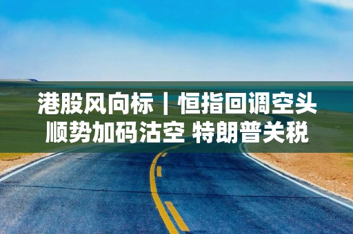 港股风向标｜恒指回调空头顺势加码沽空 特朗普关税风险再度发酵